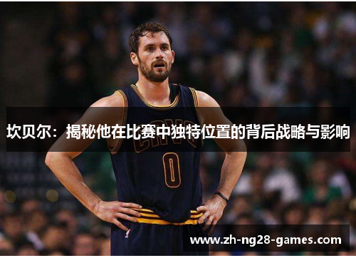 坎贝尔：揭秘他在比赛中独特位置的背后战略与影响